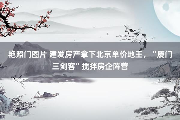 艳照门图片 建发房产拿下北京单价地王，“厦门三剑客”搅拌房企阵营