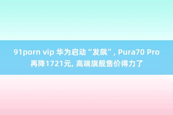 91porn vip 华为启动“发飙”， Pura70 Pro再降1721元， 高端旗舰售价得力了