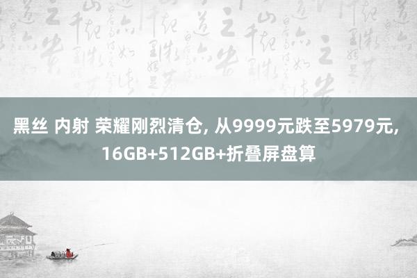 黑丝 内射 荣耀刚烈清仓， 从9999元跌至5979元， 16GB+512GB+折叠屏盘算