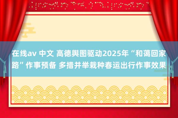 在线av 中文 高德舆图驱动2025年“和蔼回家路”作事预备 多措并举栽种春运出行作事效果