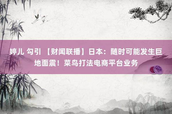 婷儿 勾引 【财闻联播】日本：随时可能发生巨地面震！菜鸟打法电商平台业务