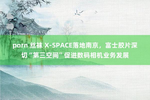 porn 丝袜 X-SPACE落地南京，富士胶片深切“第三空间”促进数码相机业务发展