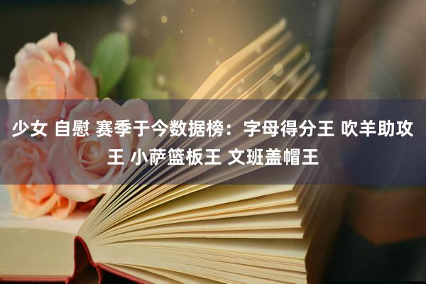 少女 自慰 赛季于今数据榜：字母得分王 吹羊助攻王 小萨篮板王 文班盖帽王