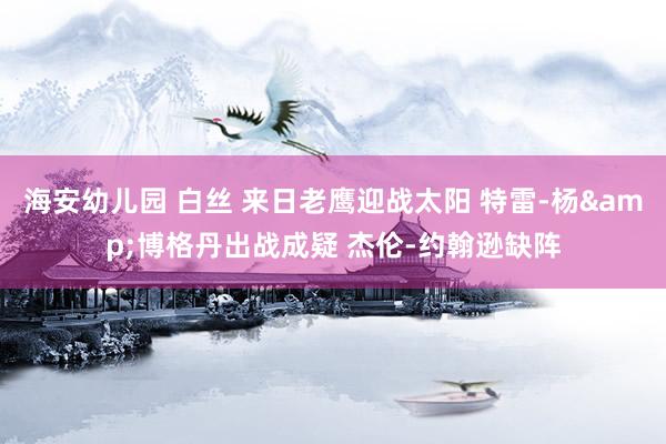 海安幼儿园 白丝 来日老鹰迎战太阳 特雷-杨&博格丹出战成疑 杰伦-约翰逊缺阵