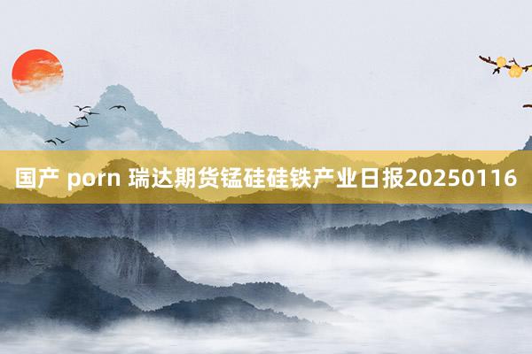 国产 porn 瑞达期货锰硅硅铁产业日报20250116