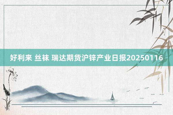好利来 丝袜 瑞达期货沪锌产业日报20250116