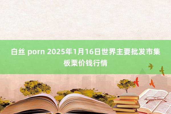白丝 porn 2025年1月16日世界主要批发市集板栗价钱行情