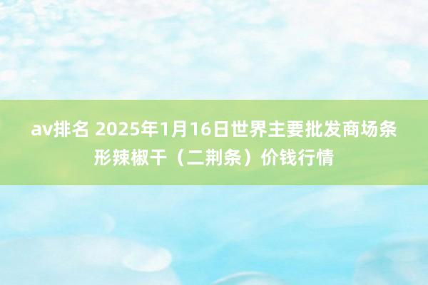av排名 2025年1月16日世界主要批发商场条形辣椒干（二荆条）价钱行情
