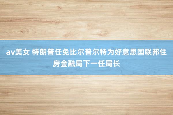av美女 特朗普任免比尔普尔特为好意思国联邦住房金融局下一任局长