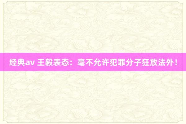 经典av 王毅表态：毫不允许犯罪分子狂放法外！