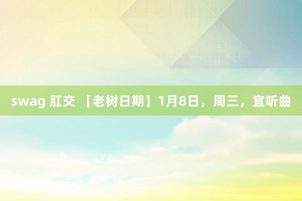 swag 肛交 【老树日期】1月8日，周三，宜听曲