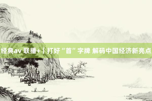 经典av 联播+｜打好“首”字牌 解码中国经济新亮点