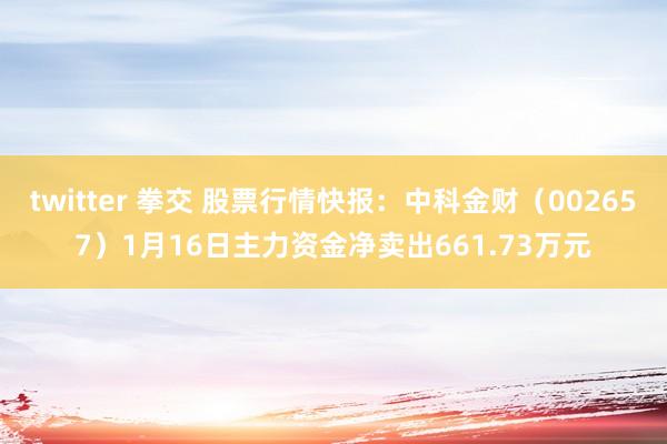 twitter 拳交 股票行情快报：中科金财（002657）1月16日主力资金净卖出661.73万元