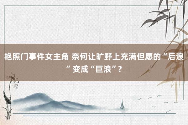 艳照门事件女主角 奈何让旷野上充满但愿的“后浪”变成“巨浪”?