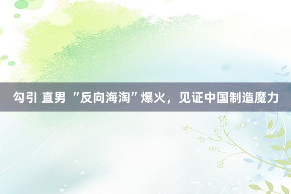 勾引 直男 “反向海淘”爆火，见证中国制造魔力