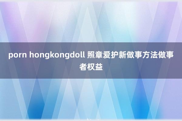 porn hongkongdoll 照章爱护新做事方法做事者权益
