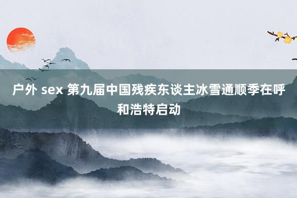户外 sex 第九届中国残疾东谈主冰雪通顺季在呼和浩特启动