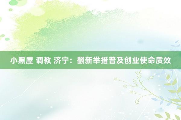 小黑屋 调教 济宁：翻新举措普及创业使命质效