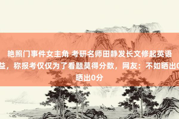 艳照门事件女主角 考研名师田静发长文修起英语得益，称报考仅仅为了看题莫得分数，网友：不如晒出0分