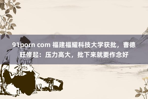 91porn com 福建福耀科技大学获批，曹德旺修起：压力高大，批下来就要作念好