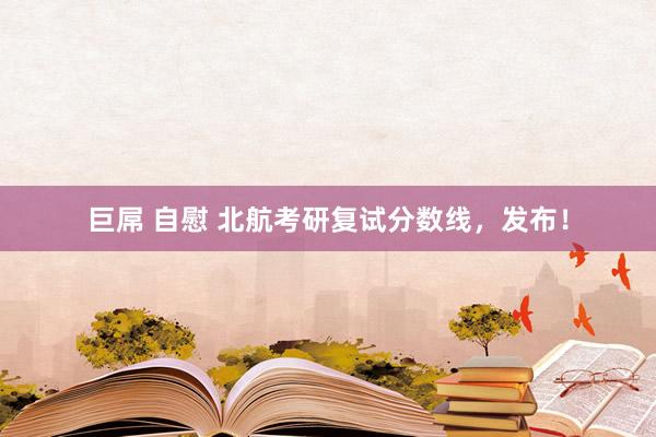巨屌 自慰 北航考研复试分数线，发布！