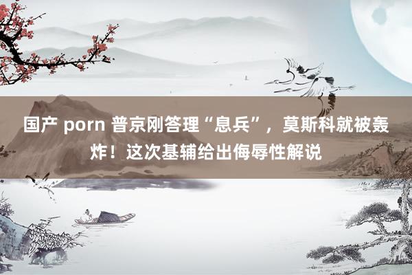 国产 porn 普京刚答理“息兵”，莫斯科就被轰炸！这次基辅给出侮辱性解说