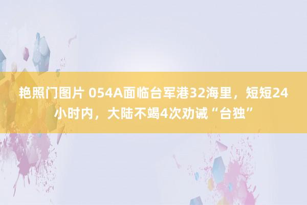 艳照门图片 054A面临台军港32海里，短短24小时内，大陆不竭4次劝诫“台独”