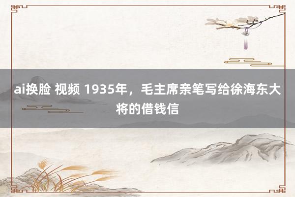 ai换脸 视频 1935年，毛主席亲笔写给徐海东大将的借钱信