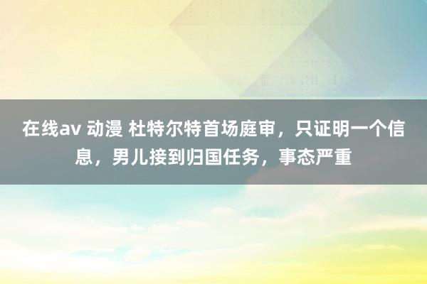 在线av 动漫 杜特尔特首场庭审，只证明一个信息，男儿接到归国任务，事态严重