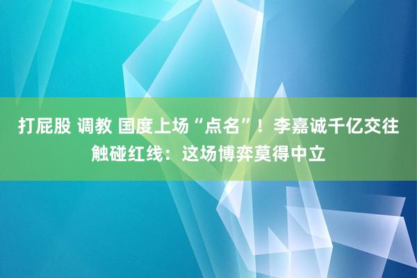打屁股 调教 国度上场“点名”！李嘉诚千亿交往触碰红线：这场博弈莫得中立