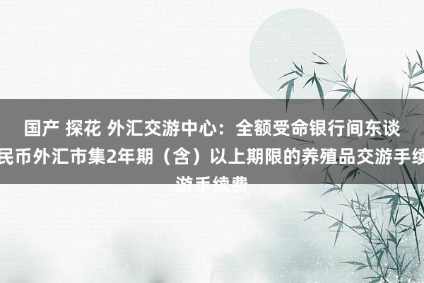 国产 探花 外汇交游中心：全额受命银行间东谈主民币外汇市集2年期（含）以上期限的养殖品交游手续费