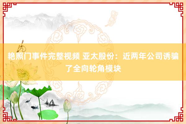 艳照门事件完整视频 亚太股份：近两年公司诱骗了全向轮角模块