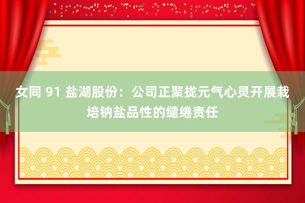女同 91 盐湖股份：公司正聚拢元气心灵开展栽培钠盐品性的缱绻责任