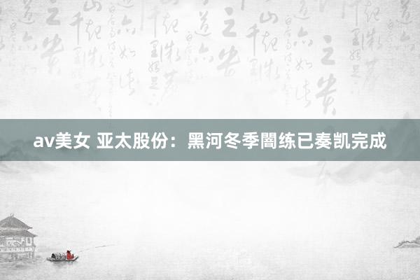 av美女 亚太股份：黑河冬季闇练已奏凯完成