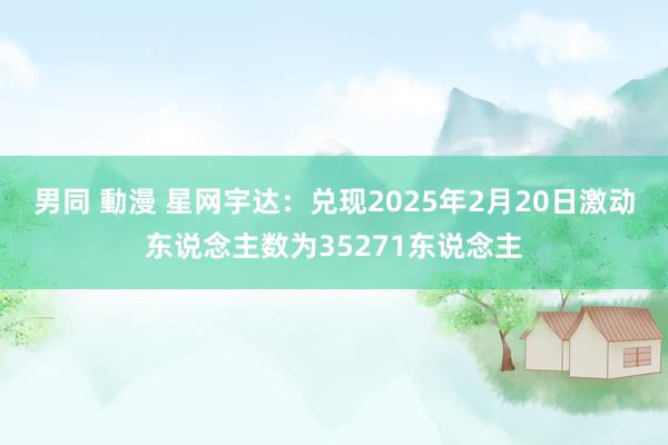 男同 動漫 星网宇达：兑现2025年2月20日激动东说念主数为35271东说念主