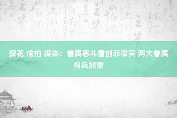 探花 偷拍 媒体：眷属恶斗重创菲律宾 两大眷属构兵加重
