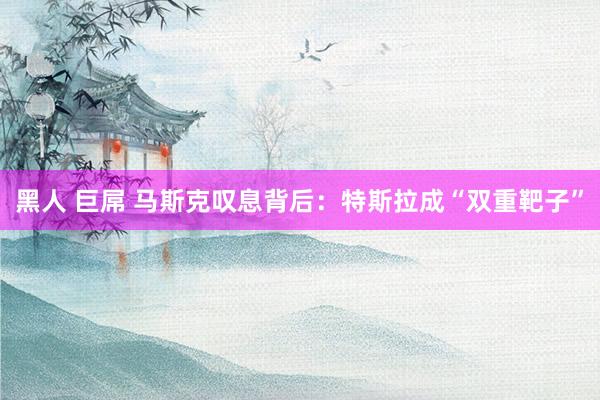 黑人 巨屌 马斯克叹息背后：特斯拉成“双重靶子”