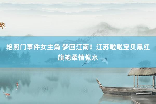艳照门事件女主角 梦回江南！江苏啦啦宝贝黑红旗袍柔情似水