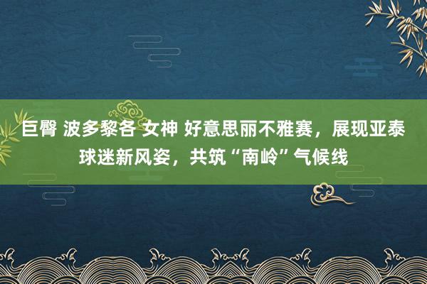 巨臀 波多黎各 女神 好意思丽不雅赛，展现亚泰球迷新风姿，共筑“南岭”气候线