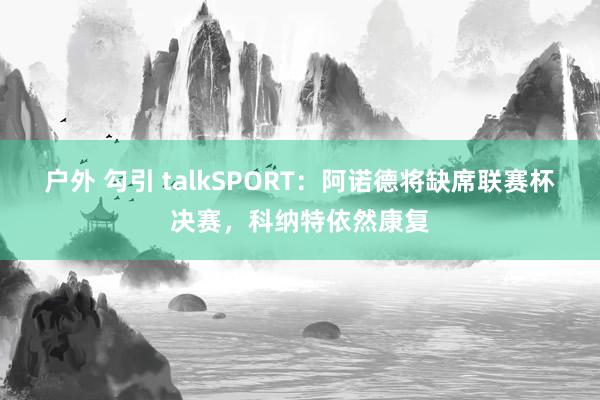 户外 勾引 talkSPORT：阿诺德将缺席联赛杯决赛，科纳特依然康复