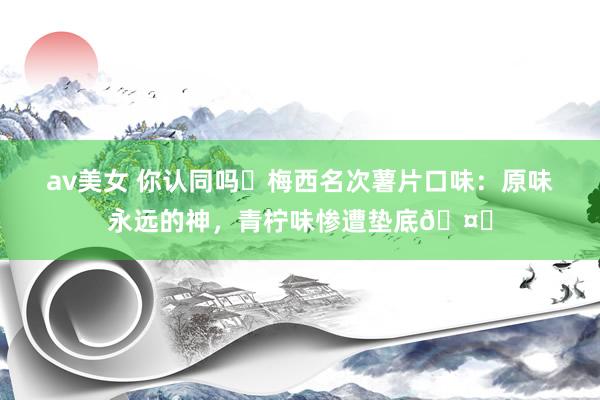 av美女 你认同吗❓梅西名次薯片口味：原味永远的神，青柠味惨遭垫底🤔