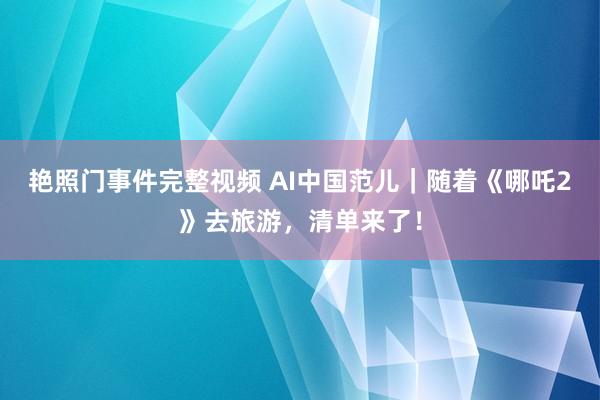 艳照门事件完整视频 AI中国范儿｜随着《哪吒2》去旅游，清单来了！