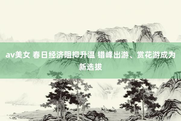 av美女 春日经济阻抑升温 错峰出游、赏花游成为新选拔