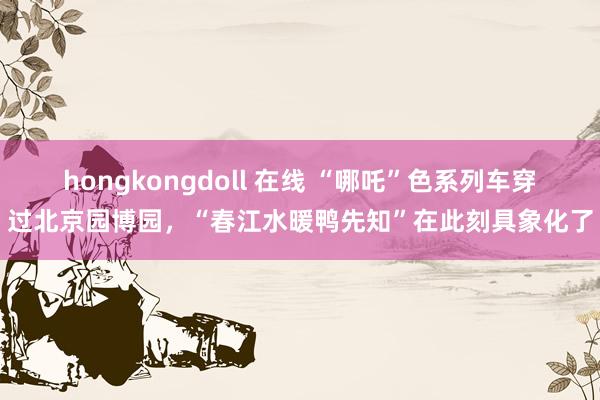 hongkongdoll 在线 “哪吒”色系列车穿过北京园博园，“春江水暖鸭先知”在此刻具象化了