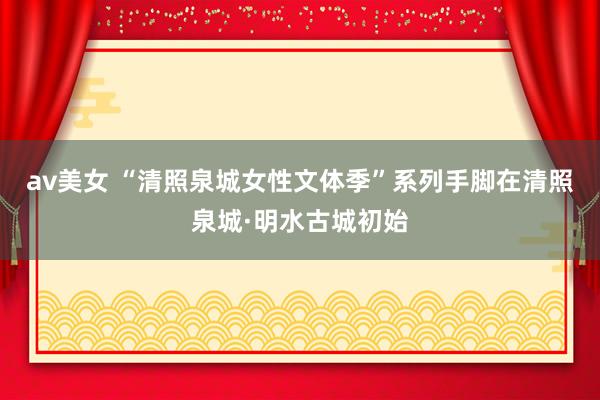 av美女 “清照泉城女性文体季”系列手脚在清照泉城·明水古城初始