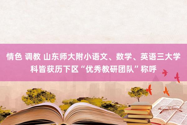 情色 调教 山东师大附小语文、数学、英语三大学科皆获历下区“优秀教研团队”称呼