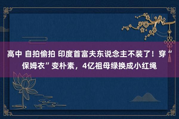 高中 自拍偷拍 印度首富夫东说念主不装了！穿“保姆衣”变朴素，4亿祖母绿换成小红绳