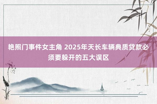 艳照门事件女主角 2025年天长车辆典质贷款必须要躲开的五大误区