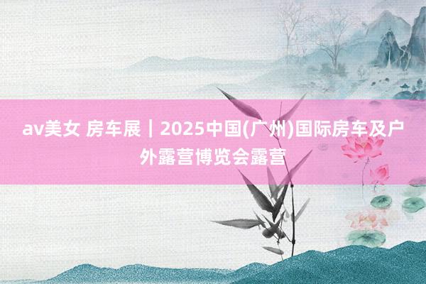 av美女 房车展｜2025中国(广州)国际房车及户外露营博览会露营