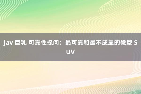 jav 巨乳 可靠性探问：最可靠和最不成靠的微型 SUV